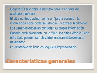    General:El sitio debe estar listo para la entrada de
    cualquier persona
   El sitio no debe actuar como un "jardín cerrado": la
    información debe poderse introducir y extraer fácilmente
   Los usuarios deberían controlar su propia información
   Basada exclusivamente en la Web: los sitios Web 2.0 con
    más éxito pueden ser utilizados enteramente desde un
    navegador
   La existencia de links es requisito imprescindible


Caracteristicas generales
 