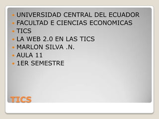    UNIVERSIDAD CENTRAL DEL ECUADOR
   FACULTAD E CIENCIAS ECONOMICAS
   TICS
   LA WEB 2.0 EN LAS TICS
   MARLON SILVA .N.
   AULA 11
   1ER SEMESTRE




TICS
 
