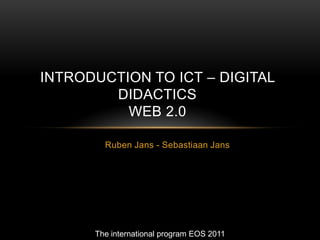 INTRODUCTION TO ICT – DIGITAL
        DIDACTICS
          WEB 2.0

        Ruben Jans - Sebastiaan Jans




      The international program EOS 2011
 
