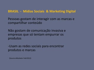 BRASIL - Mídias Sociais & Marketing Digital

Pessoas gostam de interagir com as marcas e
compartilhar conteúdo

Não gostam de comunicação invasiva e
empresas que só tentam empurrar os
produtos

-Usam as redes sociais para encontrar
produtos e marcas

(Source eMarketer Feb/2012)
 