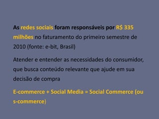 As redes sociais foram responsáveis por R$ 335
milhões no faturamento do primeiro semestre de
2010 (fonte: e-bit, Brasil)

Atender e entender as necessidades do consumidor,
que busca conteúdo relevante que ajude em sua
decisão de compra

E-commerce + Social Media = Social Commerce (ou
s-commerce)
 