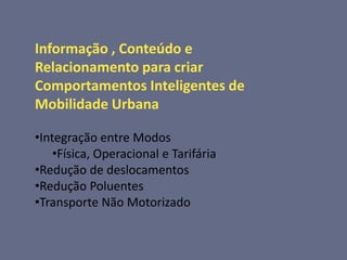 Informação , Conteúdo e
Relacionamento para criar
Comportamentos Inteligentes de
Mobilidade Urbana

•Integração entre Modos
    •Física, Operacional e Tarifária
•Redução de deslocamentos
•Redução Poluentes
•Transporte Não Motorizado
 