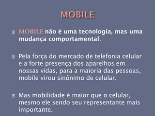    MOBILE não é uma tecnologia, mas uma
    mudança comportamental.

   Pela força do mercado de telefonia celular
    e a forte presença dos aparelhos em
    nossas vidas, para a maioria das pessoas,
    mobile virou sinônimo de celular.

   Mas mobilidade é maior que o celular,
    mesmo ele sendo seu representante mais
    importante.
 