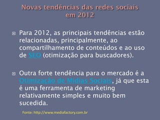    Para 2012, as principais tendências estão
    relacionadas, principalmente, ao
    compartilhamento de conteúdos e ao uso
    de SEO (otimização para buscadores).

   Outra forte tendência para o mercado é a
    Otimização de Mídias Sociais, já que esta
    é uma ferramenta de marketing
    relativamente simples e muito bem
    sucedida.
     Fonte: http://www.mediafactory.com.br
 