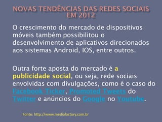 O crescimento do mercado de dispositivos
móveis também possibilitou o
desenvolvimento de aplicativos direcionados
aos sistemas Android, IOS, entre outros.

Outra forte aposta do mercado é a
publicidade social, ou seja, rede sociais
envolvidas com divulgações, como é o caso do
Facebook Ticker, Promoted Tweets do
Twitter e anúncios do Google no Youtube.

   Fonte: http://www.mediafactory.com.br
 