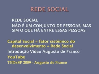 REDE SOCIAL
  NÃO É UM CONJUNTO DE PESSOAS, MAS
  SIM O QUE HÁ ENTRE ESSAS PESSOAS

Capital Social = fator sistêmico do
  desenvolvimento = Rede Social
Introdução Vídeo Augusto de Franco
YouTube
TEDxSP 2009 - Augusto de Franco
 