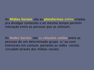 As Mídias Sociais são as plataformas online criadas
pra divulgar conteúdo e ao mesmo tempo permitir
interação entre as pessoas que as utilizam.


As Redes Sociais são as relações online entre as
pessoas de um determinado grupo e/ ou com
interesses em comum, portanto as redes sociais
circulam através das mídias sociais.
 