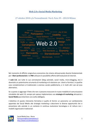 Web 2.0 e Social Media Marketing


        27 ottobre 2010 c/o Tecnoalimenti Via G. Fara 39 – 20124 Milano




Nel momento di difficile congiuntura economica che stiamo attraversando diventa fondamentale
per i liberi professionisti e le PMI utilizzare le possibilità offerte dall’evoluzione di internet.

Il web 2.0, con tutte le sue connotazioni (blog aziendali, social media, micro-blogging, etc) è
diventato un potentissimo strumento di marketing e di relazione con clienti e fornitori, in qualche
caso complementare al tradizionale e oneroso canale pubblicitario, e in molti altri casi ad esso
alternativo.

Se a questo si aggiunge il fatto che non si possono trascurare le nuove modalità di comunicazione
introdotte dal web 2.0, sempre più spesso implementare una strategia di marketing attraverso i
Social Media può diventare una scelta obbligata.

L’obiettivo di questo intervento formativo è quello di fornire un panorama sul cambiamento
apportato dai Social Media alle strategie marketing e descrivere le diverse opportunità che si
presentano alle aziende in un contesto in continua evoluzione tecnologica e di rottura con i
modelli organizzativi tradizionali.



           Social Media Easy - Roma
           formazione@socialmediaesy.it                                                          1
           http://www.socialmediaeasy.it
 