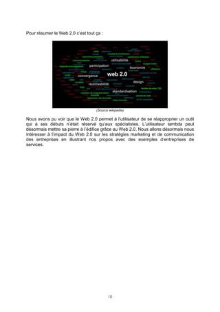 Pour résumer le Web 2.0 c’est tout ça :




                                   (Source wikipedia)

Nous avons pu voir que le Web 2.0 permet à l’utilisateur de se réapproprier un outil
qui à ses débuts n’était réservé qu’aux spécialistes. L’utilisateur lambda peut
désormais mettre sa pierre à l’édifice grâce au Web 2.0. Nous allons désormais nous
intéresser à l’impact du Web 2.0 sur les stratégies marketing et de communication
des entreprises en illustrant nos propos avec des exemples d’entreprises de
services.




                                          10
 