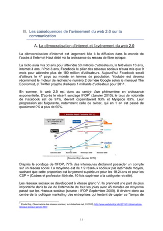 II. Les conséquences de l'avènement du web 2.0 sur la
        communication

               A. La démocratisation d’internet et l’avènement du web 2.0

La démocratisation d'internet est largement liée à la diffusion dans le monde de
l'accès à l'internet Haut débit via la croissance du réseau de fibre optique.

La radio aura mis 38 ans pour atteindre 50 millions d'utilisateurs, la télévision 13 ans,
internet 4 ans, l'iPod 3 ans, Facebook le pilier des réseaux sociaux n'aura mis que 9
mois pour atteindre plus de 100 million d'utilisateurs. Aujourd'hui Facebook serait
d'ailleurs le 4e pays au monde en termes de population. Youtube est devenu
récemment le moteur de recherche numéro 2 derrière Google selon le mensuel The
Economist, et Twitter projette d'ailleurs 1 milliards d'utilisateur pour 2011.

En somme, le web 2.0 est donc au centre d'un phénomène en croissance
exponentielle. D'après le récent sondage IFOP7 (Janvier 2010), le taux de notoriété
de Facebook est de 97%, devant copaindavant 93% et Myspace 83%. Leur
progression est fulgurante, notamment celle de twitter, qui en 1 an est passé de
quasiment 0% à plus de 60%.




                                                (Source Ifop Janvier 2010)

D'après le sondage de l'IFOP, 77% des internautes déclarent posséder un compte
sur un réseau social. La moyenne est de 1.9 réseaux sociaux par internaute moyen,
sachant que cette proportion est largement supérieure pour les 18-24ans et pour les
CSP + (Cadres et profession libérale, 10 fois supérieur a la catégorie retraité).

Les réseaux sociaux se développent à vitesse grand V. Ils prennent une part de plus
importante dans la vie de l'internaute de tout les jours avec 45 minutes en moyenne
passé sur les réseaux sociaux (source : IFOP Septembre 2009). Il devient donc au
centre de la politique marketing des entreprises qui tentent de capter ce "temps de

7
  Etude Ifop, Observatoire des réseaux sociaux, sur slideshare.net, 01/2010, http://www.webaholics.info/2010/01/observatoire-
reseaux-sociaux-janvier.html




                                                             11
 