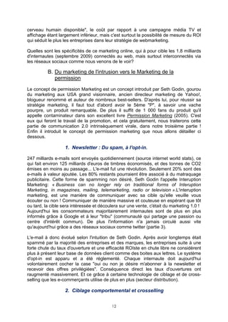 cerveau humain disponible", le coût par rapport à une campagne média TV et
affichage étant largement inférieur, mais c'est surtout la possibilité de mesure du ROI
qui séduit le plus les entreprises dans leur stratégie de webmarketing.

Quelles sont les spécificités de ce marketing online, qui à pour cible les 1.8 milliards
d'internautes (septembre 2009) connectés au web, mais surtout interconnectés via
les réseaux sociaux comme nous venons de le voir?

          B. Du marketing de l'intrusion vers le Marketing de la
             permission

Le concept de permission Marketing est un concept introduit par Seth Godin, gourou
du marketing aux USA grand visionnaire, ancien directeur marketing de Yahoo!,
blogueur renommé et auteur de nombreux best-sellers. D'après lui, pour réussir sa
stratégie marketing, il faut tout d'abord avoir le 5ème "P", à savoir une vache
pourpre, un produit remarquable. De plus il suffit de 1 000 fans du produit qu'il
appelle contaminateur dans son excellent livre Permission Marketing (2005). C'est
eux qui feront le travail de la promotion, et cela gratuitement, nous traiterons cette
partie de communication 2.0 intrinsèquement virale, dans notre troisième partie !
Enfin il introduit le concept de permission marketing que nous allons détailler ci
dessous.

                   1. Newsletter : Du spam, à l'opt-in.

247 milliards e-mails sont envoyés quotidiennement (source internet world stats), ce
qui fait environ 125 milliards d'euros de timbres économisés, et des tonnes de CO2
émises en moins au passage... L'e-mail fut une révolution. Seulement 20% sont des
e-mails à valeur ajoutée. Les 80% restants pourraient être associé à du matraquage
publicitaire. Cette forme de spamming non désiré, Seth Godin l'appelle Interuption
Marketing: « Business can no longer rely on traditional forms of Interuption
Marketing, in magazines, mailing, telemarketing, radio or television ».L'interuption
marketing, est une manière de communiquer avec sa cible qu'elle veuille vous
écouter ou non ! Communiquer de manière massive et couteuse en espérant que tôt
ou tard, la cible sera intéressée et découlera sur une vente, c'était du marketing 1.0 !
Aujourd'hui les consommateurs majoritairement internautes sont de plus en plus
informés grâce à Google et à leur "tribu" (communauté qui partage une passion ou
centre d'intérêt commun). De plus l'information n'a jamais circulé aussi vite
qu'aujourd'hui grâce a des réseaux sociaux comme twitter (partie 3).

L'e-mail à donc évolué selon l'intuition de Seth Godin. Après avoir longtemps était
spammé par la majorité des entreprises et des marques, les entreprises suite à une
forte chute du taux d'ouverture et une efficacité ROIste en chute libre ne considèrent
plus à présent leur base de données client comme des boites aux lettres. Le système
d'opt-in est apparu et a été réglementé. Chaque internaute doit aujourd'hui
volontairement cocher la case "oui ou non je désire m'abonner à la newsletter et
recevoir des offres privilégiées". Conséquence direct les taux d'ouvertures ont
raugmenté massivement. Et ce grâce à certaine technologie de ciblage et de cross-
selling que les e-commerçants utilise de plus en plus (secteur distribution).

                   2. Ciblage comportemental et crosselling


                                          12
 