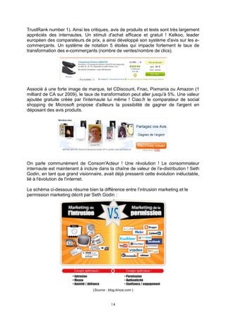 TrustRank number 1). Ainsi les critiques, avis de produits et tests sont très largement
appréciés des internautes. Un stimuli d'achat efficace et gratuit ! Kelkoo, leader
européen des comparateurs de prix, a ainsi développé son système d'avis sur les e-
commerçants. Un système de notation 5 étoiles qui impacte fortement le taux de
transformation des e-commerçants (nombre de ventes/nombre de clics).




Associé à une forte image de marque, tel CDiscount, Fnac, Pixmania ou Amazon (1
milliard de CA sur 2009), le taux de transformation peut aller jusqu'à 5%. Une valeur
ajoutée gratuite créée par l'internaute lui même ! Ciao.fr le comparateur de social
shopping de Microsoft propose d'ailleurs la possibilité de gagner de l'argent en
déposant des avis produits.




On parle communément de Consom'Acteur ! Une révolution ! Le consommateur
internaute est maintenant à inclure dans la chaîne de valeur de l’e-distribution ! Seth
Godin, en tant que grand visionnaire, avait déjà pressenti cette évolution inéluctable,
lié à l'évolution de l'internet.

Le schéma ci-dessous résume bien la différence entre l’intrusion marketing et le
permission marketing décrit par Seth Godin :




                                 (Source : blog.kinoa.com )



                                            14
 