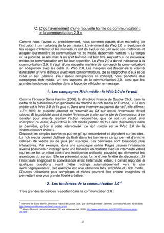 C. D’où l’avènement d’une nouvelle forme de communication :
                 « la communication 2.0 »

Comme nous l’avons vu précédemment, nous sommes passés d’un marketing de
l’intrusion à un marketing de la permission. L’avènement du Web 2.0 a révolutionné
les usages d’Internet et les marketeurs ont dû évoluer de pair avec ces mutations et
adapter leur manière de communiquer via ce média, désormais numéro 1. Le temps
où la publicité se résumait à un spot télévisé est bien fini. Aujourd’hui, de nouveaux
modes de communication ont fait leur apparition. Le Web 2.0 a donné naissance à la
communication 2.0. Il s’agit d’une nouvelle manière de concevoir la communication
en adéquation avec les outils du Web 2.0. Les marques ont désormais la volonté
d’instaurer un vrai dialogue avec leurs consommateurs, de se rapprocher d’eux et de
créer un lien pérenne. Pour mieux comprendre ce concept, nous parlerons des
campagnes rich média, un des supports de la communication 2.0, ainsi que les
grandes tendances actuelles dans la façon de véhiculer le message.

                          1. Les campagnes Rich média : le Web 2.0 de l’e-pub

Comme l’énonce Sonia Famim (2006), la directrice France de Double Click, dans le
cadre de la publication d'un panorama du marché du rich media en Europe, « Le rich
média est le Web 2.0 de l’e-pub ». Dans une interview au journal du net9, elle affirme:
« En 1999, la publicité Internet se résumait au Gif sur lequel l'internaute devait
cliquer. Et la publicité visait à inciter l'internaute à aller sur le site de l'annonceur, à se
balader pour ensuite réaliser l'action recherchée, que ce soit un achat, une
inscription ou autre. Aujourd'hui le rich media permet de tout faire directement dans
la bannière, grâce à cette interactivité. Le rich media est le Web 2.0 de la
communication online ».
Dépassé les simples bannières pub en gif qui encombrent et clignotent sur les sites.
Le rich media permet d’utiliser du flash dans les bannières ce qui permet d’enrichir
celles-ci de vidéos ou de jeux par exemple. Les bannières sont beaucoup plus
interactives. Par exemple, dans une campagne online Pages Jaunes l’internaute
avait la possibilité d’interagir avec une bannière en chattant avec un internaute virtuel
(qui est en fait un robot doté d'une intelligence artificielle poussée) qui démontrait les
avantages du service. Elle se présentait sous forme d’une fenêtre de discussion. Si
l’internaute engageait la conversation avec l’internaute virtuel, il devait répondre à
quelques questions avant d’être redirigé automatiquement vers le site
www.pagesjaunes.fr. Cet exemple est une utilisation très simplifiée du rich média.
D’autres utilisations plus complexes et riches peuvent être encore imaginées et
permettent une plus grande liberté créative.

                          2. Les tendances de la communication 2.010

Trois grandes tendances ressortent dans la communication 2.0 :


9
  Interview de Sonia Mamin, Directrice France de Double Click, par Solveig Emerard-Jammes, journaldunet.com, 13/11/2006,
http://www.journaldunet.com/itws/it-mamin.shtml
10
   Jéremy Dumont, La communication 2.0, sur slideshare.net, 2009, http://www.webaholics.info/2010/01/communication-
20.html



                                                           15
 