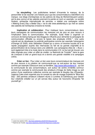 Le storytelling : Les publicitaires tentent d’incarnée la marque, de la
personnifier et de raconter une histoire pour que les consommateurs s’identifient à la
marque. Les blogs d’entreprises où les patrons (le blog de Michel-Edouard Leclerc
est le plus connu) et les salariés prennent la parole en sont un exemple. La société
Sodexo, entreprise internationale de services, a réalisé une campagne online
« Making Every Day a Better Day » via le site www.abetterday.tv qui met en scène
des salariés de l’entreprise à travers le monde.

        Implication et collaboration : Pour impliquer leurs consommateurs dans
leurs campagnes de communication les marques ont de plus en plus recours à
l’implication dans la communication. Par exemple, Suite Hotel a organisé un
concours de bed-jumping par des bloggeurs influents pour alimenter la campagne de
communication officielle ou encore le lipdub des employés d’AOL11. Une autre
volonté est de développer la publicité participative comme par exemple l’advergame
d’Orange LE DUEL avec Sébastien Chabal qui a connu un énorme succès dû à sa
rapide propagation auprès des internautes du fait de sa grande originalité et la
personnification de la marque dans une célébrité. Les campagnes dites de « Buzz »
sont également très à la mode dans la communication 2.0. Le but est de trouver une
idée originale pour créer un effet de viralité. Le flashmob de Tmobile12 dans la gare
de Liverpool a créé un grand buzz et a donné une grande visibilité à la campagne
online.

       Créer un lien : Pour créer un lien avec leurs consommateurs les marques ont
de plus recours à la création de communauté que ce soit autour de leur marque
comme par exemple CDiscount avec sa familière, http://www.lafourmiliere.fr/ , qui est
la communauté de ses consommateurs, soit autour de centre d’intérêts commun
comme par exemple la communauté des amateurs d’image de Getty image ou soit
autour d’une expérience collective comme par exemple le bluesky day d’Expedia :
l’agence Cake avait organisé pour le compte du site de voyage Expedia le “Blue Sky
Day”. 200 peintres amateurs s’étaient réunis à Londres et Edimbourg pour laisser
leur créativité s’étaller sur un joli canvas bleu autour de l’accroche d’Expedia “let
yourself go” :




11
     Lipdub des salariés d’AOL, http://www.webaholics.info/2010/01/blog-post.html
12
     Flashmob de Tmobile, http://www.webaholics.info/2010/01/flashmob-t-mobile.html



                                                             16
 