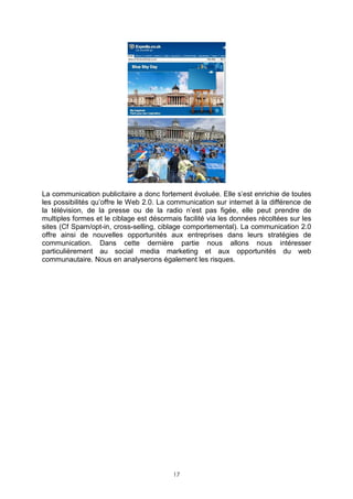 La communication publicitaire a donc fortement évoluée. Elle s’est enrichie de toutes
les possibilités qu’offre le Web 2.0. La communication sur internet à la différence de
la télévision, de la presse ou de la radio n’est pas figée, elle peut prendre de
multiples formes et le ciblage est désormais facilité via les données récoltées sur les
sites (Cf Spam/opt-in, cross-selling, ciblage comportemental). La communication 2.0
offre ainsi de nouvelles opportunités aux entreprises dans leurs stratégies de
communication. Dans cette dernière partie nous allons nous intéresser
particulièrement au social media marketing et aux opportunités du web
communautaire. Nous en analyserons également les risques.




                                          17
 