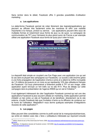 Sans rentrer dans le détail, Facebook offre 3 grandes possibilités d’utilisation
marketing :

              a. Les applications

La plate-forme Facebook permet de créer librement des logiciels/applications qui
peuvent se diffuser très facilement entre les membres et offrir une visibilité
importante à la marque, produit ou service. Les applications peuvent être sous de
multiples formes et notamment sous forme de jeux ou de quizz. La campagne de
communication de TF1 pour l’émission le plus grand quizz de France a par exemple
utilisé une application Facebook sous forme de quizz pour créer le buzz.




Le dispositif était simple en couplant une Fan Page avec une application (ce qui est
le cas dans la plupart des campagnes sur Facebook). Le succès a été énorme grâce
à une forte propagation de l’application d’amis à amis et a atteint le chiffre incroyable
de 1,5 millions de joueurs en un mois ce qui représente 10% des utilisateurs français
de Facebook ! Ce buzz phénoménal a fortement profité à TF1 et son image, cette
application ayant renvoyé un fort trafic sur le site tf1.fr. Plus de détails sur cette
campagne dans la présentation de l’agence KRDS qui en est à l’initiative15 .

Il est également intéressant de citer l’application Facebook connect qui est une des
applications Facebook la plus souvent utilisée en marketing. Cette application permet
d’établir un lien entre un site et Facebook et de bénéficier, directement via le site
externe, d’outils Facebook tels que l’invitation d’amis ou la diffusion de contenus sur
la home de l’utilisateur. Mashable.fr nous donne quelques exemples d’intégrations
réussies de cette application16.

              b. Les pages

Elles peuvent être considérées comme le profil social de la marque/produit/services,
qui entre en relation avec des « fans » (utilisateurs intéressés qui reçoivent ensuite
15
   KRDS, Etude de cas Le Plus Grand Quiz De France, 2009, http://www.slideshare.net/krds/etude-de-cas-le-plus-grand-quiz-
de-france
16
   Mashable, 10 intégrations réussies de Facebook connect, 13/01/2009, http://fr.mashable.com/2009/01/13/10-integrations-
reussies-de-facebook-connect/



                                                           19
 