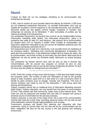 Résumé
L’impact du Web 2.0 sur les stratégies marketing et de communication des
entreprises de services

5 000, c'est le nombre de jours écoulés depuis les débuts de l'internet. 5 000 jours
qui ont totalement bouleversé l'économie. La quantité d'information ainsi que sa
rapidité de circulation a donné naissance à une nouvelle économie, une nouvelle E-
économie portée par des géants comme Google, Facebook et Youtube. Des
entreprises de services de la Génération Y ultra connectées et portées par les
valeurs de partage et de transparence.
Les entreprises d'aujourd'hui ne peuvent plus survivre via les traditionnelles formes
d'interuption marketing (Seth Godin). Les internautes d'aujourd'hui, grâce à la
puissance des outils du web 2.0, sont devenus des porteurs de la communication
qui devient alors 2.0! Le "bouche à oreille" d'hier invisible et insaisissable, est
aujourd'hui largement mesurable et est une source de feedback précieuse pour les
entreprises soucieuses autrement dit 2.0 !
Cet engouement pour le web 2.0 a donné lieu à de nouvelle forme de marketing et
de nouveaux métiers : Marketing viral, Community Management, E-reputation. On
parle alors de consoma'cteur. Il est entièrement intégré dans la chaîne de valeur. De
la communication, via l'e-mail, le blog, le micro-blog, les avis clients. Mais aussi de la
distribution via site de ventes aux enchères (ebay, leboncoin) ou propre boutique
(Zlio).
Les entreprises de demain devront donc être de plus en plus à l'écoute des
consommateurs, afin de pouvoir leur proposer un service de plus en plus
personnalisé. L'adaptation sera le mot clé des futures entreprises de demain. Et quoi
de mieux que des pilotes du changement pour les piloter !?


5 000, That's the number of days since internet begun. 5 000 days that totally change
the economic world. The number of data and information as well as the growing
speed of data circulation, gave birth to a new world of a new e-economy which is
handle by giant company such as Google, Youtube and Facebook. This kind of
service company was made by and for the Generation Y with strong value like
sharing and transparency.
Today's company cannot rely on traditional form of interruption Marketing anymore
(Seth Godin). Today's internaute, can now benefit from the power of communication
2.0 tool. They interact with their community, make noise on the internet cloud. This
noise can now be measured and analyse with new web 2.0 analysis tool, giving a
immense source of information for the services company.
Today's consumer is now part of the Value Chain. He is part of the communication
channel with tools like e-mail, blog, microblog, personal review. He can also be part
of the distribution channel through selling plateform such as ebay.
Tommorow's company will benefit from listening and interacting with their
custommer, trying to convert them into fan that will do the communication job for
them. Adaptation will also be the key succes in the fast growing and changing
environment.




                                            2
 