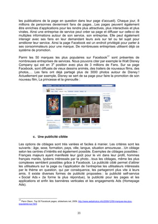 les publications de la page en question dans leur page d’accueil). Chaque jour, 8
millions de personnes deviennent fans de pages…Les pages peuvent également
être enrichies d’applications pour les rendre plus attractives, plus interactives et plus
virales. Ainsi une entreprise de service peut créer sa page et diffuser sur celle-ci de
multiples informations autour de son service, son entreprise. Elle peut également
interagir avec ses fans en leur demandant leurs avis sur tel ou tel sujet pour
améliorer leur service. Ainsi la page Facebook est un endroit privilégié pour parler à
ses consommateurs pour une marque. De nombreuses entreprises utilisent déjà ce
système de promotion.

Parmi les 50 marques les plus populaires sur Facebook17 sont présentes de
nombreuses entreprises de services. Nous pouvons citer par exemple la Walt Disney
Company qui est en 3e position avec plus de 3 millions de Fans. Sur sa page
Facebook, sont diffusés de vieux dessins animés, des trailers de nouveaux films, des
photos,… Les fans ont déjà partagé plus de 3000 photos autour de Disney !
Actuellement par exemple, Disney se sert de sa page pour faire la promotion de son
nouveau film, La princesse et la grenouille :




              c. Une publicité ciblée

Les options de ciblages sont très variées et faciles à manier. Les critères sont les
suivants : âge, sexe, formation, pays, ville, langue, situation amoureuse…Un ciblage
selon les centres d’intérêts est également possible. Exemples de ciblages possibles :
Français majeurs ayant manifesté leur goût pour le vin dans leur profil, hommes
français mariés, lycéens intéressés par la photo…tous les ciblages, même les plus
complexes semblent possibles grâce à Facebook. La publicité ciblé permet d’attirer
les utilisateurs sur la page ou l’application de l’entreprise les utilisateurs intéressés
par le thème en question, qui par conséquence, les partageront plus vite à leurs
amis. Il existe diverses formes de publicité proposées : la publicité self-service
« Social Ads » (la forme la plus répondue), la publicité pour les pages et les
applications et enfin les bannières verticales et les engagements Ads (Homepage
Ads).



17
  Penn Olson, Top 50 Facebook pages, slideshare.net, 2009, http://www.webaholics.info/2009/12/50-marques-les-plus-
populaires-sur.html



                                                           20
 