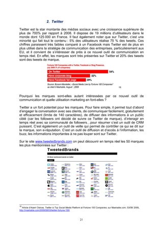 2. Twitter

Twitter est la star montante des médias sociaux avec une croissance supérieure de
plus de 700% par rapport à 2008. Il dispose de 19 millions d’utilisateurs dans le
monde dont 125 000 en France. Il faut également noter que sur Twitter, c’est une
minorité qui fait tout le contenu : 5% des utilisateurs réalise 75 % des tweets. Ces
chiffres paraissent très faibles comparé à un Facebook mais Twitter est de plus en
plus utilisé dans la stratégie de communication des entreprises, particulièrement aux
EU, et il convient de s’intéresser de près à ce nouvel outil de communication en
temps réel. En effet, les marques sont très présentes sur Twitter et 20% des tweets
sont des tweets de marque.




                                                                                                  18



Pourquoi les marques sont-elles autant intéressées par ce nouvel outil de
communication et quelle utilisation marketing en font-elles ?

Twitter a un fort potentiel pour les marques. Pour faire simple, il permet tout d’abord
d’engager la conversation avec ses clients, de communiquer facilement, gratuitement
et efficacement (limite de 140 caractères), de diffuser des informations à un public
ciblé (car les followers ont décidé de suivre ce Twitter de marque), d’interagir en
temps réel avec sa communauté de followers…pour résumer c’est un outil de CRM
puissant. C’est également un outil de veille qui permet de contrôler ce qui se dit sur
la marque, son e-réputation. C’est un outil de diffusion et d’accès à l’information, les
buzz, les informations importantes à ne pas louper sont sur Twitter.

Sur le site www.tweetedbrands.com on peut découvrir en temps réel les 50 marques
les plus mentionnées sur Twitter :




18
   Article d’Adam Ostrow, Twitter is Top Social Media Platform at Fortune 100 Companies, sur Mashable.com, 03/08/ 2009,
http://mashable.com/2009/08/03/twitter-fortune-100/



                                                            21
 