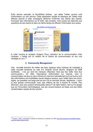 Enfin dernier exemple, la SouthWest Airlines qui utilise Twitter comme outil
d’information sur son service. Cette application simple et classique de Twitter mais
efficace permet à cette compagnie aérienne d’informer ses clients des retards,
d’envoyer des informations sur le trafic, des conseils, mais surtout de répondre aux
questions de ses clients et dans ce même temps de diffuser l’information aux autres.

                                               http://twitter.com/SouthwestAir




A noter comme le souligne Gregory Pouy, directeur de la communication chez
Vanksen, « Twitter est un maillon de la chaîne de communication et non une
stratégie en soi »19

                         3. Community Management

Une nouvelle branche de métier est donc apparue dans l'optique de s'adapter à
cette nouvelle tendance du web 2.0. D'après Chuck Byrme, dirigeant de DDB
worldwide, « Ce qui rend les marques influentes n'est pas leur taille mais leur
communauté ». En effet, l'abondance d'information sur internet, rend le
consommateur de plus en plus informé et c'est tout naturellement qu'il se tourne vers
des informations non-marketées via les réseaux sociaux, pour l'aider dans son choix.
Apple, qui possède une large part de son CA en services (itunes, Appstores...) réuni
la plus grosse communauté, avec des millions de fan à travers le monde. Peu
étonnant, avec leur produit remarquable (5eme P de Seth Godin), tant sur le design
que sur l'innovation technologique, que les consom'acteurs se fasse une joie d'être
contaminateur auprès de leur proche.




19
  Vansken, Twitter : présentation complète de l'essentiel, sur slideshar.net, 2009, http://www.webaholics.info/2009/10/twitter-
comment-utiliser-twitter-de.html



                                                               23
 