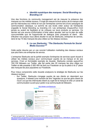 4.   Identité numérique des marques: Social Branding ou
                             Branding 2.0

Une des fonctions du community management est de mesurer la présence des
marques sur les médias sociaux. Il s'agit de mesure le bruit autour de la marque créé
par les internautes eux même et non par l'entreprise comme lors d'une campagne de
communication classique. La somme de ces bruits créer autour de l'entreprise
s'appelle le Social Branding ou branding 2.0. Les entreprises d'aujourd'hui n'ont
jamais eu autant de feedback et de critiques sur leurs produits ou services. Ce
dernier est une source d'information à forte valeur ajoutée, tant sur le plan de veille
concurrentielle que de l'opportunité de dialogue avec prospects et client. Afin
d'illustrer nos propos nous allons étudier le cas de Starbucks, entreprise de service,
dans le top 10 des marques les plus citées sur les réseaux sociaux.

                        5. Le cas Starbucks: “The Starbucks Formula for Social
                           Media Success”20

Cette partie résume par un cas concret l’utilisation marketing des réseaux sociaux
que peut faire une entreprise de service.

L’entreprise Starbucks est le parfait exemple d’entreprise de services ayant réussit à
utiliser les médias sociaux pour communiquer auprès de sa marque et de ses
services. C’est un formidable exemple de réussite. Starbucks compte aujourd’hui
762,139 followers sur Twitter, elle fait partie des 20 marques les plus citées sur
Twitter et elle possède 5 583 405 de fans sur Facebook ce qui la place à la 2e place
des marques les plus populaires sur Facebook.

Pour mieux comprendre cette réussite analysons la stratégie de Starbucks sur les
réseaux sociaux :
   - Sur Twitter, Starbucks s’engage auprès de ses clients en répondant aux
      questions, il retweet (une maniere de dire "regardez ce que les gens disent de
      nous") ce que les internautes disent au sujet de la marque et crée un canal de
      communication ouvert pour parler à sa communauté de followers.
                                           http://twitter.com/Starbucks




20
   Article de Ayelet Noff , The Starbucks formula for social media success, 11/01/2010,
http://thenextweb.com/2010/01/11/starbucks-formula-social-media-success/?awesm=tnw.to_12MmX&utm_medium=tnw.to-
twitter&utm_source=twitter.com&utm_content=tweetmeme




                                                       25
 