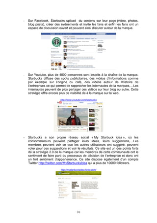 -   Sur Facebook, Starbucks upload du contenu sur leur page (video, photos,
    blog posts), créer des événements et invite les fans et enfin les fans ont un
    espace de discussion ouvert et peuvent ainsi discuter autour de la marque.




-   Sur Youtube, plus de 4800 personnes sont inscrits à la chaîne de la marque.
    Starbucks diffuse des spots publicitaires, des vidéos d’informations comme
    par exemple sur l’origine du café, des vidéos autour de l’histoire de
    l’entreprises ce qui permet de rapprocher les internautes de la marques,…Les
    internautes peuvent de plus partager ces vidéos sur leur blog ou autre. Cette
    stratégie offre encore plus de visibilité de à la marque sur le web.

                           http://www.youtube.com/starbucks




-   Starbucks a son propre réseau social « My Starbuck idea », où les
    consommateurs peuvent partager leurs idées, leurs suggestions,…Les
    membres peuvent voir ce que les autres utilisateurs ont suggéré, peuvent
    voter pour ces suggestions et voir le résultats. Ce site est un des points forts
    de la stratégie 2.0 de la marque car les membres de cette communauté ont le
    sentiment de faire parti du processus de décision de l’entreprise et donc ont
    un fort sentiment d’appartenance. Ce site dispose également d’un compte
    Twitter http://twitter.com/MyStarbucksIdea qui a plus de 10000 followers.

                           http://mystarbucksidea.force.com/




                                          26
 