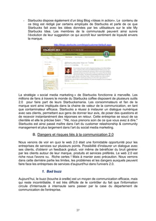 -   Starbucks dispose également d’un blog Blog «Ideas in action». Le contenu de
       ce blog est rédigé par certains employés de Starbucks et parle de ce que
       Starbucks fait avec les idées données par les utilisateurs sur le site My
       Starbucks Idea. Les membres de la communauté peuvent ainsi suivre
       l’évolution de leur suggestion ce qui accroît leur sentiment de loyauté envers
       la marque.
                          http://blogs.starbucks.com/blogs/customer/default.aspx




La stratégie « social media marketing » de Starbucks fonctionne à merveille. Les
millions de fans à travers le monde du Starbucks coffee disposent de plusieurs outils
2.0 pour faire part de leurs Starbucksmania. Les consommateurs et fan de la
marque sont ainsi impliqués dans la chaine de valeur de la communication, en tant
que contaminateur efficace. Starbucks a réussi à instaurer un dialogue numérique
avec ses clients, permettant aux gens de donner leur avis, de poser des questions et
de recevoir instantanément des réponses en retour. Cette entreprise se souci de sa
clientèle et elle le précise bien : "Hé, nous prenons soin de ce que vous avez à dire."
Starbucks est ainsi passé maître dans l’art du customer relashionship & community
management et plus largement dans l’art du social media marketing.

          B. Dangers et risques liés à la communication 2.0

Nous venons de voir en quoi le web 2.0 était une formidable opportunité pour les
entreprises de services sur plusieurs points. Possibilité d'instaurer un dialogue avec
ses clients, d'obtenir un feedback gratuit, voir même de bénéficier du bruit générer
par les clients autour de leur marque, produits et services préférés. Le web 2.0 est
riche nous l'avons vu. Riche certes ! Mais à manier avec précaution. Nous verrons
dans cette dernière partie les limites, les problèmes et les dangers auxquels peuvent
faire face les entreprises de services d'aujourd'hui dans l'univers 2.0.

                 1. Bad buzz

Aujourd’hui, le buzz (bouche à oreille) est un moyen de communication efficace, mais
qui reste incontrôlable. Il est très difficile de le contrôler du fait que l'information
circule d'internaute à internaute sans passer par la case du département de
communication de l'entreprise.




                                               27
 