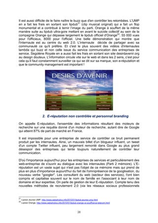 Il est aussi difficile de le faire naître le buzz que d'en contrôler les retombées. L'UMP
en a fait les frais en sortant son lipdub21 (clip musical original) qui a fait un flop
monumental et a contribué à ternir l’image du parti. Orange à souffert de la même
manière suite au lipdub ultra-gore mettant en avant le suicide collectif au sein de la
compagnie Orange qui dépasse largement le lipdub officiel d'Orange22. 55 000 vues
pour l'officieux, 8000 pour l'officiel. Une belle démonstration qui montre que
l'internaute est au centre du web 2.0. L'internaute décide de partager avec sa
communauté ce qu'il préfère. Et c'est le plus souvent des vidéos d'internautes
lambda qui buzz et non celle issue du service communication des entreprises de
service. Segolène Royale en a aussi fait les frais en sortant son site desirdavenir.org
au design douteux. L'information circule vite sur le web et dans les 2 sens, c’est pour
cela qu’il faut constamment surveiller ce qui se dit sur sa marque, son e-réputation et
que le community management est important !




                          2. E-réputation non contrôlée et personnal branding

On appelle E-réputation, l'ensemble des informations résultant des moteurs de
recherche sur une requête donné d'un moteur de recherche, autant dire de Google
qui atteint 87% de part de marché en France.

Il est impossible pour une entreprise de service de contrôler ce bruit permanent
produit par les internautes. Ainsi, un mauvais billet d'un blogueur influent, un tweet
d'un compte Twitter influent, peu largement remonté dans Google au plus grand
désespoir des entreprises qui tente toujours naturellement de contrôler leur
communication.

D'où l'importance aujourd'hui pour les entreprises de services et particulièrement des
web-entreprise de s'ouvrir au dialogue avec les internautes (Parti 2 mémoire). L'E-
réputation est un vaste sujet qui n'est pas l'objet de ce mémoire mais qui prend de
plus en plus d'importance aujourd'hui du fait de l'omniprésence de la googlisation, du
nouveau verbe "googler". Les consultant du web (secteur des services), l'ont bien
compris et capitalise souvent sur le nom de famille en l'associant à leur nom de
domaine et leur expertise. On parle de gestion de leur E-réputation. Compte tenu des
nouvelles méthodes de recrutement 2.0 (via les réseaux sociaux professionnels


21
     Lipdub Jeunes UMP, http://www.webaholics.info/2010/01/lipdub-jeunes-ump.html
22
     Lipdub Orange, http://www.webaholics.info/2010/01/lipdub-orange-vs-souffrance-telecom.html



                                                              28
 
