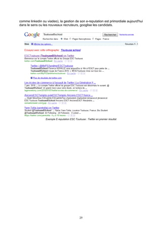 comme linkedin ou viadeo), la gestion de son e-reputation est primordiale aujourd'hui
dans le sens ou les nouveaux recruteurs, googlise les candidats.




                  Exemple E-reputation ESC Toulouse : Twitter en premier résultat




                                                29
 