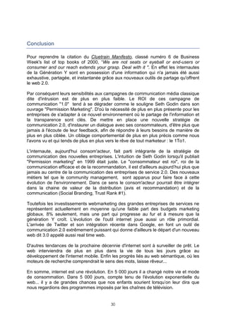 Conclusion

Pour reprendre la citation du Cluetrain Manifesto, classé numéro 6 de Business
Week's list of top books of 2000, “We are not seats or eyeball or end-users or
consumer and our reach extends your grasp. Deal with it ". En effet les internautes
de la Génération Y sont en possession d'une information qui n'a jamais été aussi
exhaustive, partagée, et instantanée grâce aux nouveaux outils de partage qu'offrent
le web 2.0.

Par conséquent leurs sensibilités aux campagnes de communication média classique
dite d'intrusion est de plus en plus faible. Le ROI de ces campagne de
communication "1.0" tend à se dégrader comme le souligne Seth Godin dans son
ouvrage "Permission Marketing". D'où la nécessité de plus en plus présente pour les
entreprises de s'adapter à ce nouvel environnement où le partage de l'information et
la transparence sont clés. De mettre en place une nouvelle stratégie de
communication 2.0, d'instaurer un dialogue avec ses consommateurs, d'être plus que
jamais à l'écoute de leur feedback, afin de répondre à leurs besoins de manière de
plus en plus ciblée. Un ciblage comportemental de plus en plus précis comme nous
l'avons vu et qui tends de plus en plus vers le rêve de tout marketeur : le 1To1.

L'internaute, aujourd'hui consom'acteur, fait parti intégrante de la stratégie de
communication des nouvelles entreprises. L'intuition de Seth Godin lorsqu'il publiait
"Permission marketing" en 1999 était juste. Le "consommateur est roi", roi de la
communication efficace et de la recommandation, il est d'ailleurs aujourd’hui plus que
jamais au centre de la communication des entreprises de service 2.0. Des nouveaux
métiers tel que le community management, sont apparus pour faire face à cette
évolution de l'environnement. Dans ce sens le consom'acteur pourrait être intégrer
dans la chaine de valeur de la distribution (avis et recommandation) et de la
communication (Social Branding, Trust Rank #1).

Toutefois les investissements webmarketing des grandes entreprises de services ne
représentent actuellement en moyenne qu'une faible part des budgets marketing
globaux. 8% seulement, mais une part qui progresse au fur et à mesure que la
génération Y croît. L'évolution de l'outil internet joue aussi un rôle primordial.
L'arrivée de Twitter et son intégration récente dans Google, en font un outil de
communication 2.0 extrêmement puissant qui donne d'ailleurs le départ d'un nouveau
web dit 3.0 appelé aussi real time web.

D'autres tendances de la prochaine décennie d'internet sont à surveiller de prêt. Le
web interviendra de plus en plus dans la vie de tous les jours grâce au
développement de l'internet mobile. Enfin les progrès liés au web sémantique, où les
moteurs de recherche comprendrait le sens des mots, laisse rêveur...

En somme, internet est une révolution. En 5 000 jours il a changé notre vie et mode
de consommation. Dans 5 000 jours, compte tenu de l'évolution exponentielle du
web... il y a de grandes chances que nos enfants sourient lorsqu’on leur dira que
nous regardions des programmes imposés par les chaînes de télévision.


                                         30
 
