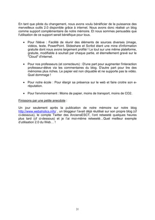 En tant que pilote du changement, nous avons voulu bénéficier de la puissance des
merveilleux outils 2.0 disponible grâce à internet. Nous avons donc réalisé un blog
comme support complémentaire de notre mémoire. Et nous sommes persuadés que
l'utilisation de ce support serait bénéfique pour tous.

   • Pour l'élève : Facilité de réunir des éléments de sources diverses (image,
     vidéos, texte, PowerPoint. Slideshare et Scribd étant une mine d'information
     gratuite dont nous avons largement profité ! Le tout sur une même plateforme,
     gratuite, modifiable à souhait par chaque partie, et éternellement gravé sur le
     "Cloud" d'internet.

   • Pour nos professeurs (et correcteurs) : D'une part pour augmenter l'interaction
     professeur-élève via les commentaires du blog. D'autre part pour lire des
     mémoires plus riches. Le papier est non cliquable et ne supporte pas la vidéo.
     Quel dommage !

   • Pour notre école : Pour élargir sa présence sur le web et faire croitre son e-
     réputation.

   • Pour l'environnement : Moins de papier, moins de transport, moins de CO2.

Finissons par une petite anecdote :

Un jour seulement après la publication de notre mémoire sur notre blog
http://www.webaholics.info/ , un bloggeur l’avait déjà réutilisé sur son propre blog (cf
ci-dessous), le compte Twitter des AnciensESCT, l’ont retweeté quelques heures
plus tard (cf ci-dessous) et je l’ai moi-même retweeté…Quel meilleur exemple
d’utilisation 2.0 du Web… !




                                          31
 