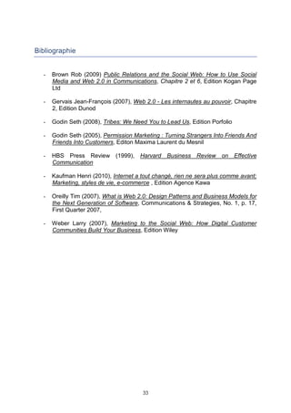 Bibliographie


  -   Brown Rob (2009) Public Relations and the Social Web: How to Use Social
      Media and Web 2.0 in Communications, Chapitre 2 et 6, Edition Kogan Page
      Ltd

  -   Gervais Jean-François (2007), Web 2.0 - Les internautes au pouvoir, Chapitre
      2, Edition Dunod

  -   Godin Seth (2008), Tribes: We Need You to Lead Us, Edition Porfolio

  -   Godin Seth (2005), Permission Marketing : Turning Strangers Into Friends And
      Friends Into Customers, Editon Maxima Laurent du Mesnil

  -   HBS Press Review (1999), Harvard Business Review on Effective
      Communication

  -   Kaufman Henri (2010), Internet a tout changé, rien ne sera plus comme avant;
      Marketing, styles de vie, e-commerce , Edition Agence Kawa

  -   Oreilly Tim (2007), What is Web 2.0: Design Patterns and Business Models for
      the Next Generation of Software, Communications & Strategies, No. 1, p. 17,
      First Quarter 2007,

  -   Weber Larry (2007), Marketing to the Social Web: How Digital Customer
      Communities Build Your Business, Edition Wiley




                                       33
 