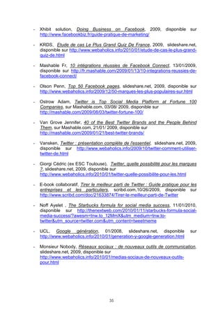 -   Xhibit solution, Doing Business on Facebook, 2009, disponible sur
    http://www.facebookbiz.fr/guide-pratique-de-marketing/

-   KRDS, Etude de cas Le Plus Grand Quiz De France, 2009, slideshare.net,
    disponible sur http://www.webaholics.info/2010/01/etude-de-cas-le-plus-grand-
    quiz-de.html

-   Mashable Fr, 10 intégrations réussies de Facebook Connect, 13/01/2009,
    disponible sur http://fr.mashable.com/2009/01/13/10-integrations-reussies-de-
    facebook-connect/

-   Olson Penn, Top 50 Facebook pages, slideshare.net, 2009, disponible sur
    http://www.webaholics.info/2009/12/50-marques-les-plus-populaires-sur.html

-   Ostrow Adam, Twitter is Top Social Media Platform at Fortune 100
    Companies, sur Mashable.com, 03/08/ 2009, disponible sur
    http://mashable.com/2009/08/03/twitter-fortune-100/

-   Van Grove Jennifer, 40 of the Best Twitter Brands and the People Behind
    Them, sur Mashable.com, 21/01/ 2009, disponible sur
    http://mashable.com/2009/01/21/best-twitter-brands/

-   Vansken, Twitter : présentation complète de l'essentiel, slideshare.net, 2009,
    disponible sur http://www.webaholics.info/2009/10/twitter-comment-utiliser-
    twitter-de.html

-   Giorgi Cédric (ex ESC Toulouse), Twitter, quelle possibilité pour les marques
    ?, slideshare.net, 2009, disponible sur
    http://www.webaholics.info/2010/01/twitter-quelle-possibilite-pour-les.html

-   E-book collaboratif, Tirer le meilleur parti de Twitter : Guide pratique pour les
    entreprises et les particuliers, scribd.com,10/26/2009, disponible sur
    http://www.scribd.com/doc/21633874/Tirer-le-meilleur-parti-de-Twitter

-   Noff Ayelet , The Starbucks formula for social media success, 11/01/2010,
    disponible sur http://thenextweb.com/2010/01/11/starbucks-formula-social-
    media-success/?awesm=tnw.to_12MmX&utm_medium=tnw.to-
    twitter&utm_source=twitter.com&utm_content=tweetmeme

-   UCL, Google génération, 01/2008, slideshare.net, disponible                  sur
    http://www.webaholics.info/2010/01/generation-y-google-generation.html

-   Monsieur Nobody, Réseaux sociaux : de nouveaux outils de communication,
    slideshare.net, 2009, disponible sur
    http://www.webaholics.info/2010/01/medias-sociaux-de-nouveaux-outils-
    pour.html




                                       35
 