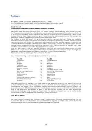 Annexes

Annexe 1 : Texte fondateur du Web 2.0 de Tim O’Reilly
http://oreilly.com/pub/a/web2/archive/what-is-web-20.html?page=5

What Is Web 2.0?
Design Patterns and Business Models for the Next Generation of Software

The bursting of the dot-com bubble in the fall of 2001 marked a turning point for the web. Many people concluded
that the web was overhyped, when in fact bubbles and consequent shakeouts appear to be a common feature of
all technological revolutions. Shakeouts typically mark the point at which an ascendant technology is ready to take
its place at center stage. The pretenders are given the bum's rush, the real success stories show their strength, and
there begins to be an understanding of what separates one from the other.
The concept of "Web 2.0" began with a conference brainstorming session between O'Reilly and MediaLive
International. Dale Dougherty, web pioneer and O'Reilly VP, noted that far from having "crashed", the web was more
important than ever, with exciting new applications and sites popping up with surprising regularity. What's more, the
companies that had survived the collapse seemed to have some things in common. Could it be that the dot-com
collapse marked some kind of turning point for the web, such that a call to action such as "Web 2.0" might make
sense? We agreed that it did, and so the Web 2.0 Conference was born.
In the year and a half since, the term "Web 2.0" has clearly taken hold, with more than 9.5 million citations in Google.
But there's still a huge amount of disagreement about just what Web 2.0 means, with some people decrying it as a
meaningless marketing buzzword, and others accepting it as the new conventional wisdom.
This article is an attempt to clarify just what we mean by Web 2.0.

In our initial brainstorming, we formulated our sense of Web 2.0 by example:

          Web 1.0                                              Web 2.0
          DoubleClick                             -->          Google AdSense
          Ofoto                                   -->          Flickr
          Akamai                                  -->          BitTorrent
          mp3.com                                 -->          Napster
          Britannica Online                       -->          Wikipedia
          personal websites                       -->          blogging
          evite                                   -->          upcoming.org and EVDB
          domain name speculation                 -->          search engine optimization
          page views                              -->          cost per click
          screen scraping                         -->          web services
          publishing                              -->          participation
          content management systems              -->          wikis
          directories (taxonomy)                  -->          tagging ("folksonomy")
          stickiness                              -->          syndication

The list went on and on. But what was it that made us identify one application or approach as "Web 1.0" and another
as "Web 2.0"? (The question is particularly urgent because the Web 2.0 meme has become so widespread that
companies are now pasting it on as a marketing buzzword, with no real understanding of just what it means. The
question is particularly difficult because many of those buzzword-addicted startups are definitely not Web 2.0, while
some of the applications we identified as Web 2.0, like Napster and BitTorrent, are not even properly web
applications!) We began trying to tease out the principles that are demonstrated in one way or another by the
success stories of web 1.0 and by the most interesting of the new applications.

1. The Web As Platform

Like many important concepts, Web 2.0 doesn't have a hard boundary, but rather, a gravitational core. You can
visualize Web 2.0 as a set of principles and practices that tie together a veritable solar system of sites that
demonstrate some or all of those principles, at a varying distance from that core.




                                                          36
 