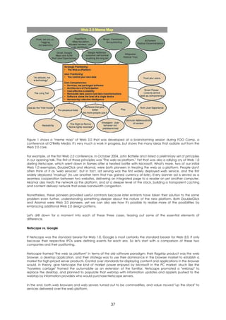 Figure 1 shows a "meme map" of Web 2.0 that was developed at a brainstorming session during FOO Camp, a
conference at O'Reilly Media. It's very much a work in progress, but shows the many ideas that radiate out from the
Web 2.0 core.

For example, at the first Web 2.0 conference, in October 2004, John Battelle and I listed a preliminary set of principles
in our opening talk. The first of those principles was "The web as platform." Yet that was also a rallying cry of Web 1.0
darling Netscape, which went down in flames after a heated battle with Microsoft. What's more, two of our initial
Web 1.0 exemplars, DoubleClick and Akamai, were both pioneers in treating the web as a platform. People don't
often think of it as "web services", but in fact, ad serving was the first widely deployed web service, and the first
widely deployed "mashup" (to use another term that has gained currency of late). Every banner ad is served as a
seamless cooperation between two websites, delivering an integrated page to a reader on yet another computer.
Akamai also treats the network as the platform, and at a deeper level of the stack, building a transparent caching
and content delivery network that eases bandwidth congestion.

Nonetheless, these pioneers provided useful contrasts because later entrants have taken their solution to the same
problem even further, understanding something deeper about the nature of the new platform. Both DoubleClick
and Akamai were Web 2.0 pioneers, yet we can also see how it's possible to realize more of the possibilities by
embracing additional Web 2.0 design patterns.

Let's drill down for a moment into each of these three cases, teasing out some of the essential elements of
difference.

Netscape vs. Google

If Netscape was the standard bearer for Web 1.0, Google is most certainly the standard bearer for Web 2.0, if only
because their respective IPOs were defining events for each era. So let's start with a comparison of these two
companies and their positioning.

Netscape framed "the web as platform" in terms of the old software paradigm: their flagship product was the web
browser, a desktop application, and their strategy was to use their dominance in the browser market to establish a
market for high-priced server products. Control over standards for displaying content and applications in the browser
would, in theory, give Netscape the kind of market power enjoyed by Microsoft in the PC market. Much like the
"horseless carriage" framed the automobile as an extension of the familiar, Netscape promoted a "webtop" to
replace the desktop, and planned to populate that webtop with information updates and applets pushed to the
webtop by information providers who would purchase Netscape servers.

In the end, both web browsers and web servers turned out to be commodities, and value moved "up the stack" to
services delivered over the web platform.




                                                          37
 