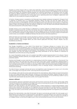 Google, by contrast, began its life as a native web application, never sold or packaged, but delivered as a service,
with customers paying, directly or indirectly, for the use of that service. None of the trappings of the old software
industry are present. No scheduled software releases, just continuous improvement. No licensing or sale, just usage.
No porting to different platforms so that customers can run the software on their own equipment, just a massively
scalable collection of commodity PCs running open source operating systems plus homegrown applications and
utilities that no one outside the company ever gets to see.

At bottom, Google requires a competency that Netscape never needed: database management. Google isn't just
a collection of software tools, it's a specialized database. Without the data, the tools are useless; without the
software, the data is unmanageable. Software licensing and control over APIs--the lever of power in the previous
era--is irrelevant because the software never need be distributed but only performed, and also because without the
ability to collect and manage the data, the software is of little use. In fact, the value of the software is proportional to
the scale and dynamism of the data it helps to manage.

Google's service is not a server--though it is delivered by a massive collection of internet servers--nor a browser--
though it is experienced by the user within the browser. Nor does its flagship search service even host the content
that it enables users to find. Much like a phone call, which happens not just on the phones at either end of the call,
but on the network in between, Google happens in the space between browser and search engine and destination
content server, as an enabler or middleman between the user and his or her online experience.

While both Netscape and Google could be described as software companies, it's clear that Netscape belonged to
the same software world as Lotus, Microsoft, Oracle, SAP, and other companies that got their start in the 1980's
software revolution, while Google's fellows are other internet applications like eBay, Amazon, Napster, and yes,
DoubleClick and Akamai.

DoubleClick vs. Overture and AdSense

Like Google, DoubleClick is a true child of the internet era. It harnesses software as a service, has a core
competency in data management, and, as noted above, was a pioneer in web services long before web services
even had a name. However, DoubleClick was ultimately limited by its business model. It bought into the '90s notion
that the web was about publishing, not participation; that advertisers, not consumers, ought to call the shots; that
size mattered, and that the internet was increasingly being dominated by the top websites as measured by
MediaMetrix and other web ad scoring companies.

As a result, DoubleClick proudly cites on its website "over 2000 successful implementations" of its software. Yahoo!
Search Marketing (formerly Overture) and Google AdSense, by contrast, already serve hundreds of thousands of
advertisers apiece.

Overture and Google's success came from an understanding of what Chris Anderson refers to as "the long tail," the
collective power of the small sites that make up the bulk of the web's content. DoubleClick's offerings require a
formal sales contract, limiting their market to the few thousand largest websites. Overture and Google figured out
how to enable ad placement on virtually any web page. What's more, they eschewed publisher/ad-agency friendly
advertising formats such as banner ads and popups in favor of minimally intrusive, context-sensitive, consumer-
friendly text advertising.

The Web 2.0 lesson: leverage customer-self service and algorithmic data management to reach out to the entire
web, to the edges and not just the center, to the long tail and not just the head.

Not surprisingly, other web 2.0 success stories demonstrate this same behavior. eBay enables occasional transactions
of only a few dollars between single individuals, acting as an automated intermediary. Napster (though shut down
for legal reasons) built its network not by building a centralized song database, but by architecting a system in such a
way that every downloader also became a server, and thus grew the network.

Akamai vs. BitTorrent

Like DoubleClick, Akamai is optimized to do business with the head, not the tail, with the center, not the edges. While
it serves the benefit of the individuals at the edge of the web by smoothing their access to the high-demand sites at
the center, it collects its revenue from those central sites.
BitTorrent, like other pioneers in the P2P movement, takes a radical approach to internet decentralization. Every
client is also a server; files are broken up into fragments that can be served from multiple locations, transparently
harnessing the network of downloaders to provide both bandwidth and data to other users. The more popular the
file, in fact, the faster it can be served, as there are more users providing bandwidth and fragments of the complete
file.

BitTorrent thus demonstrates a key Web 2.0 principle: the service automatically gets better the more people use it.
While Akamai must add servers to improve service, every BitTorrent consumer brings his own resources to the party.
There's an implicit "architecture of participation", a built-in ethic of cooperation, in which the service acts primarily as
an intelligent broker, connecting the edges to each other and harnessing the power of the users themselves.




                                                            38
 