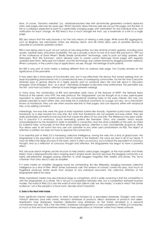 Now, of course, "dynamic websites" (i.e., database-backed sites with dynamically generated content) replaced
static web pages well over ten years ago. What's dynamic about the live web are not just the pages, but the links. A
link to a weblog is expected to point to a perennially changing page, with "permalinks" for any individual entry, and
notification for each change. An RSS feed is thus a much stronger link than, say a bookmark or a link to a single
page.

RSS also means that the web browser is not the only means of viewing a web page. While some RSS aggregators,
such as Bloglines, are web-based, others are desktop clients, and still others allow users of portable devices to
subscribe to constantly updated content.

RSS is now being used to push not just notices of new blog entries, but also all kinds of data updates, including stock
quotes, weather data, and photo availability. This use is actually a return to one of its roots: RSS was born in 1997 out
of the confluence of Dave Winer's "Really Simple Syndication" technology, used to push out blog updates, and
Netscape's "Rich Site Summary", which allowed users to create custom Netscape home pages with regularly
updated data flows. Netscape lost interest, and the technology was carried forward by blogging pioneer Userland,
Winer's company. In the current crop of applications, we see, though, the heritage of both parents.

But RSS is only part of what makes a weblog different from an ordinary web page. Tom Coates remarks on the
significance of the permalink:

It may seem like a trivial piece of functionality now, but it was effectively the device that turned weblogs from an
ease-of-publishing phenomenon into a conversational mess of overlapping communities. For the first time it became
relatively easy to gesture directly at a highly specific post on someone else's site and talk about it. Discussion
emerged. Chat emerged. And - as a result - friendships emerged or became more entrenched. The permalink was
the first - and most successful - attempt to build bridges between weblogs.

In many ways, the combination of RSS and permalinks adds many of the features of NNTP, the Network News
Protocol of the Usenet, onto HTTP, the web protocol. The "blogosphere" can be thought of as a new, peer-to-peer
equivalent to Usenet and bulletin-boards, the conversational watering holes of the early internet. Not only can
people subscribe to each others' sites, and easily link to individual comments on a page, but also, via a mechanism
known as trackbacks, they can see when anyone else links to their pages, and can respond, either with reciprocal
links, or by adding comments.

Interestingly, two-way links were the goal of early hypertext systems like Xanadu. Hypertext purists have celebrated
trackbacks as a step towards two way links. But note that trackbacks are not properly two-way--rather, they are
really (potentially) symmetrical one-way links that create the effect of two way links. The difference may seem subtle,
but in practice it is enormous. Social networking systems like Friendster, Orkut, and LinkedIn, which require
acknowledgment by the recipient in order to establish a connection, lack the same scalability as the web. As noted
by Caterina Fake, co-founder of the Flickr photo sharing service, attention is only coincidentally reciprocal. (Flickr
thus allows users to set watch lists--any user can subscribe to any other user's photostream via RSS. The object of
attention is notified, but does not have to approve the connection.)

If an essential part of Web 2.0 is harnessing collective intelligence, turning the web into a kind of global brain, the
blogosphere is the equivalent of constant mental chatter in the forebrain, the voice we hear in all of our heads. It
may not reflect the deep structure of the brain, which is often unconscious, but is instead the equivalent of conscious
thought. And as a reflection of conscious thought and attention, the blogosphere has begun to have a powerful
effect.

First, because search engines use link structure to help predict useful pages, bloggers, as the most prolific and timely
linkers, have a disproportionate role in shaping search engine results. Second, because the blogging community is so
highly self-referential, bloggers paying attention to other bloggers magnifies their visibility and power. The "echo
chamber" that critics decry is also an amplifier.

If it were merely an amplifier, blogging would be uninteresting. But like Wikipedia, blogging harnesses collective
intelligence as a kind of filter. What James Suriowecki calls "the wisdom of crowds" comes into play, and much as
PageRank produces better results than analysis of any individual document, the collective attention of the
blogosphere selects for value.

While mainstream media may see individual blogs as competitors, what is really unnerving is that the competition is
with the blogosphere as a whole. This is not just a competition between sites, but a competition between business
models. The world of Web 2.0 is also the world of what Dan Gillmor calls "we, the media," a world in which "the former
audience", not a few people in a back room, decides what's important.

3. Data is the Next Intel Inside

Every significant internet application to date has been backed by a specialized database: Google's web crawl,
Yahoo!'s directory (and web crawl), Amazon's database of products, eBay's database of products and sellers,
MapQuest's map databases, Napster's distributed song database. As Hal Varian remarked in a personal
conversation last year, "SQL is the new HTML." Database management is a core competency of Web 2.0 companies,
so much so that we have sometimes referred to these applications as "infoware" rather than merely software.



                                                          40
 