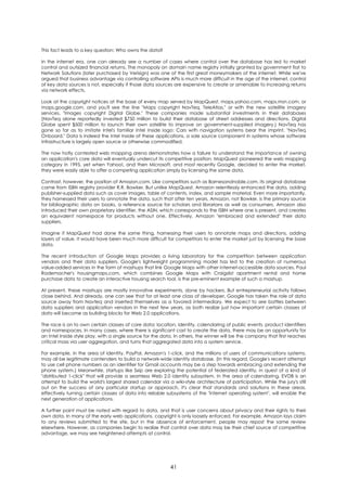 This fact leads to a key question: Who owns the data?

In the internet era, one can already see a number of cases where control over the database has led to market
control and outsized financial returns. The monopoly on domain name registry initially granted by government fiat to
Network Solutions (later purchased by Verisign) was one of the first great moneymakers of the internet. While we've
argued that business advantage via controlling software APIs is much more difficult in the age of the internet, control
of key data sources is not, especially if those data sources are expensive to create or amenable to increasing returns
via network effects.

Look at the copyright notices at the base of every map served by MapQuest, maps.yahoo.com, maps.msn.com, or
maps.google.com, and you'll see the line "Maps copyright NavTeq, TeleAtlas," or with the new satellite imagery
services, "Images copyright Digital Globe." These companies made substantial investments in their databases
(NavTeq alone reportedly invested $750 million to build their database of street addresses and directions. Digital
Globe spent $500 million to launch their own satellite to improve on government-supplied imagery.) NavTeq has
gone so far as to imitate Intel's familiar Intel Inside logo: Cars with navigation systems bear the imprint, "NavTeq
Onboard." Data is indeed the Intel Inside of these applications, a sole source component in systems whose software
infrastructure is largely open source or otherwise commodified.

The now hotly contested web mapping arena demonstrates how a failure to understand the importance of owning
an application's core data will eventually undercut its competitive position. MapQuest pioneered the web mapping
category in 1995, yet when Yahoo!, and then Microsoft, and most recently Google, decided to enter the market,
they were easily able to offer a competing application simply by licensing the same data.

Contrast, however, the position of Amazon.com. Like competitors such as Barnesandnoble.com, its original database
came from ISBN registry provider R.R. Bowker. But unlike MapQuest, Amazon relentlessly enhanced the data, adding
publisher-supplied data such as cover images, table of contents, index, and sample material. Even more importantly,
they harnessed their users to annotate the data, such that after ten years, Amazon, not Bowker, is the primary source
for bibliographic data on books, a reference source for scholars and librarians as well as consumers. Amazon also
introduced their own proprietary identifier, the ASIN, which corresponds to the ISBN where one is present, and creates
an equivalent namespace for products without one. Effectively, Amazon "embraced and extended" their data
suppliers.

Imagine if MapQuest had done the same thing, harnessing their users to annotate maps and directions, adding
layers of value. It would have been much more difficult for competitors to enter the market just by licensing the base
data.

The recent introduction of Google Maps provides a living laboratory for the competition between application
vendors and their data suppliers. Google's lightweight programming model has led to the creation of numerous
value-added services in the form of mashups that link Google Maps with other internet-accessible data sources. Paul
Rademacher's housingmaps.com, which combines Google Maps with Craigslist apartment rental and home
purchase data to create an interactive housing search tool, is the pre-eminent example of such a mashup.

At present, these mashups are mostly innovative experiments, done by hackers. But entrepreneurial activity follows
close behind. And already, one can see that for at least one class of developer, Google has taken the role of data
source away from Navteq and inserted themselves as a favored intermediary. We expect to see battles between
data suppliers and application vendors in the next few years, as both realize just how important certain classes of
data will become as building blocks for Web 2.0 applications.

The race is on to own certain classes of core data: location, identity, calendaring of public events, product identifiers
and namespaces. In many cases, where there is significant cost to create the data, there may be an opportunity for
an Intel Inside style play, with a single source for the data. In others, the winner will be the company that first reaches
critical mass via user aggregation, and turns that aggregated data into a system service.

For example, in the area of identity, PayPal, Amazon's 1-click, and the millions of users of communications systems,
may all be legitimate contenders to build a network-wide identity database. (In this regard, Google's recent attempt
to use cell phone numbers as an identifier for Gmail accounts may be a step towards embracing and extending the
phone system.) Meanwhile, startups like Sxip are exploring the potential of federated identity, in quest of a kind of
"distributed 1-click" that will provide a seamless Web 2.0 identity subsystem. In the area of calendaring, EVDB is an
attempt to build the world's largest shared calendar via a wiki-style architecture of participation. While the jury's still
out on the success of any particular startup or approach, it's clear that standards and solutions in these areas,
effectively turning certain classes of data into reliable subsystems of the "internet operating system", will enable the
next generation of applications.

A further point must be noted with regard to data, and that is user concerns about privacy and their rights to their
own data. In many of the early web applications, copyright is only loosely enforced. For example, Amazon lays claim
to any reviews submitted to the site, but in the absence of enforcement, people may repost the same review
elsewhere. However, as companies begin to realize that control over data may be their chief source of competitive
advantage, we may see heightened attempts at control.




                                                           41
 