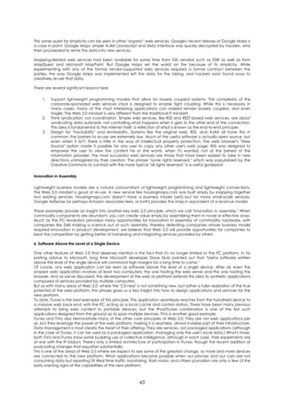 This same quest for simplicity can be seen in other "organic" web services. Google's recent release of Google Maps is
a case in point. Google Maps' simple AJAX (Javascript and XML) interface was quickly decrypted by hackers, who
then proceeded to remix the data into new services.

Mapping-related web services had been available for some time from GIS vendors such as ESRI as well as from
MapQuest and Microsoft MapPoint. But Google Maps set the world on fire because of its simplicity. While
experimenting with any of the formal vendor-supported web services required a formal contract between the
parties, the way Google Maps was implemented left the data for the taking, and hackers soon found ways to
creatively re-use that data.

There are several significant lessons here:

    1.   Support lightweight programming models that allow for loosely coupled systems. The complexity of the
         corporate-sponsored web services stack is designed to enable tight coupling. While this is necessary in
         many cases, many of the most interesting applications can indeed remain loosely coupled, and even
         fragile. The Web 2.0 mindset is very different from the traditional IT mindset!
    2.   Think syndication, not coordination. Simple web services, like RSS and REST-based web services, are about
         syndicating data outwards, not controlling what happens when it gets to the other end of the connection.
         This idea is fundamental to the internet itself, a reflection of what is known as the end-to-end principle.
    3.   Design for "hackability" and remixability. Systems like the original web, RSS, and AJAX all have this in
         common: the barriers to re-use are extremely low. Much of the useful software is actually open source, but
         even when it isn't, there is little in the way of intellectual property protection. The web browser's "View
         Source" option made it possible for any user to copy any other user's web page; RSS was designed to
         empower the user to view the content he or she wants, when it's wanted, not at the behest of the
         information provider; the most successful web services are those that have been easiest to take in new
         directions unimagined by their creators. The phrase "some rights reserved," which was popularized by the
         Creative Commons to contrast with the more typical "all rights reserved," is a useful guidepost.

Innovation in Assembly

Lightweight business models are a natural concomitant of lightweight programming and lightweight connections.
The Web 2.0 mindset is good at re-use. A new service like housingmaps.com was built simply by snapping together
two existing services. Housingmaps.com doesn't have a business model (yet)--but for many small-scale services,
Google AdSense (or perhaps Amazon associates fees, or both) provides the snap-in equivalent of a revenue model.

These examples provide an insight into another key web 2.0 principle, which we call "innovation in assembly." When
commodity components are abundant, you can create value simply by assembling them in novel or effective ways.
Much as the PC revolution provided many opportunities for innovation in assembly of commodity hardware, with
companies like Dell making a science out of such assembly, thereby defeating companies whose business model
required innovation in product development, we believe that Web 2.0 will provide opportunities for companies to
beat the competition by getting better at harnessing and integrating services provided by others.

6. Software Above the Level of a Single Device

One other feature of Web 2.0 that deserves mention is the fact that it's no longer limited to the PC platform. In his
parting advice to Microsoft, long time Microsoft developer Dave Stutz pointed out that "Useful software written
above the level of the single device will command high margins for a long time to come."
Of course, any web application can be seen as software above the level of a single device. After all, even the
simplest web application involves at least two computers: the one hosting the web server and the one hosting the
browser. And as we've discussed, the development of the web as platform extends this idea to synthetic applications
composed of services provided by multiple computers.
But as with many areas of Web 2.0, where the "2.0-ness" is not something new, but rather a fuller realization of the true
potential of the web platform, this phrase gives us a key insight into how to design applications and services for the
new platform.
To date, iTunes is the best exemplar of this principle. This application seamlessly reaches from the handheld device to
a massive web back-end, with the PC acting as a local cache and control station. There have been many previous
attempts to bring web content to portable devices, but the iPod/iTunes combination is one of the first such
applications designed from the ground up to span multiple devices. TiVo is another good example.
iTunes and TiVo also demonstrate many of the other core principles of Web 2.0. They are not web applications per
se, but they leverage the power of the web platform, making it a seamless, almost invisible part of their infrastructure.
Data management is most clearly the heart of their offering. They are services, not packaged applications (although
in the case of iTunes, it can be used as a packaged application, managing only the user's local data.) What's more,
both TiVo and iTunes show some budding use of collective intelligence, although in each case, their experiments are
at war with the IP lobby's. There's only a limited architecture of participation in iTunes, though the recent addition of
podcasting changes that equation substantially.
This is one of the areas of Web 2.0 where we expect to see some of the greatest change, as more and more devices
are connected to the new platform. What applications become possible when our phones and our cars are not
consuming data but reporting it? Real time traffic monitoring, flash mobs, and citizen journalism are only a few of the
early warning signs of the capabilities of the new platform.



                                                          43
 