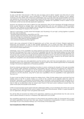 7. Rich User Experiences

As early as Pei Wei's Viola browser in 1992, the web was being used to deliver "applets" and other kinds of active
content within the web browser. Java's introduction in 1995 was framed around the delivery of such applets.
JavaScript and then DHTML were introduced as lightweight ways to provide client side programmability and richer
user experiences. Several years ago, Macromedia coined the term "Rich Internet Applications" (which has also been
picked up by open source Flash competitor Laszlo Systems) to highlight the capabilities of Flash to deliver not just
multimedia content but also GUI-style application experiences.

However, the potential of the web to deliver full scale applications didn't hit the mainstream till Google introduced
Gmail, quickly followed by Google Maps, web based applications with rich user interfaces and PC-equivalent
interactivity. The collection of technologies used by Google was christened AJAX, in a seminal essay by Jesse James
Garrett of web design firm Adaptive Path. He wrote:

"Ajax isn't a technology. It's really several technologies, each flourishing in its own right, coming together in powerful
new ways. Ajax incorporates:
- standards-based presentation using XHTML and CSS;
- dynamic display and interaction using the Document Object Model;
- data interchange and manipulation using XML and XSLT;
- asynchronous data retrieval using XMLHttpRequest;
- and JavaScript binding everything together."

AJAX is also a key component of Web 2.0 applications such as Flickr, now part of Yahoo!, 37signals' applications
basecamp and backpack, as well as other Google applications such as Gmail and Orkut. We're entering an
unprecedented period of user interface innovation, as web developers are finally able to build web applications as
rich as local PC-based applications.

Interestingly, many of the capabilities now being explored have been around for many years. In the late '90s, both
Microsoft and Netscape had a vision of the kind of capabilities that are now finally being realized, but their battle
over the standards to be used made cross-browser applications difficult. It was only when Microsoft definitively won
the browser wars, and there was a single de-facto browser standard to write to, that this kind of application became
possible. And while Firefox has reintroduced competition to the browser market, at least so far we haven't seen the
destructive competition over web standards that held back progress in the '90s.

We expect to see many new web applications over the next few years, both truly novel applications, and rich web
reimplementations of PC applications. Every platform change to date has also created opportunities for a leadership
change in the dominant applications of the previous platform.

Gmail has already provided some interesting innovations in email, combining the strengths of the web (accessible
from anywhere, deep database competencies, searchability) with user interfaces that approach PC interfaces in
usability. Meanwhile, other mail clients on the PC platform are nibbling away at the problem from the other end,
adding IM and presence capabilities. How far are we from an integrated communications client combining the best
of email, IM, and the cell phone, using VoIP to add voice capabilities to the rich capabilities of web applications?
The race is on.

It's easy to see how Web 2.0 will also remake the address book. A Web 2.0-style address book would treat the local
address book on the PC or phone merely as a cache of the contacts you've explicitly asked the system to
remember. Meanwhile, a web-based synchronization agent, Gmail-style, would remember every message sent or
received, every email address and every phone number used, and build social networking heuristics to decide which
ones to offer up as alternatives when an answer wasn't found in the local cache. Lacking an answer there, the
system would query the broader social network.

A Web 2.0 word processor would support wiki-style collaborative editing, not just standalone documents. But it would
also support the rich formatting we've come to expect in PC-based word processors. Writely is a good example of
such an application, although it hasn't yet gained wide traction.

Nor will the Web 2.0 revolution be limited to PC applications. Salesforce.com demonstrates how the web can be
used to deliver software as a service, in enterprise scale applications such as CRM.

The competitive opportunity for new entrants is to fully embrace the potential of Web 2.0. Companies that succeed
will create applications that learn from their users, using an architecture of participation to build a commanding
advantage not just in the software interface, but in the richness of the shared data.

Core Competencies of Web 2.0 Companies




                                                           44
 