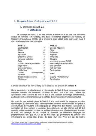 I. Dis papa fiston, c'est quoi le web 2.0 ?

              A. Définition du web 2.0
                           1. Définitions

      Le concept de Web 2.0 est très difficile à définir car il n’a pas une définition
unique et formelle. Tim O’Reilly, lors d’une conférence organisée par O’Reilly et
Medialive International (2003), fut le premier à avoir utilisé cette expression mais il
n’en avait donné que des exemples :

          Web 1.0                                                Web 2.0
          DoubleClick                -->                         Google AdSense
          Ofoto                      -->                         Flickr
          Akamai                     -->                         BitTorrent
          mp3.com                    -->                         Napster
          Britannica Online          -->                         Wikipedia
          personal websites          -->                         Blogging
          Evite                      -->                         upcoming.org and EVDB
          domain name speculation    -->                         search engine optimization
          page views                 -->                         cost per click
          screen scraping            -->                         web services
          Publishing                 -->                         Participation
          content          management
                                     -->                         Wikis
          systems
          directories (taxonomy)     -->                         tagging ("folksonomy")
          Stickiness                 -->                         Syndication


L’article fondateur1 de Tim O’Reilly sur le Web 2.0 est présent en annexe 1.

Dans sa définition la plus large et la plus simple, le Web 2.0 est perçu comme une
nouvelle manière de concevoir, d’utiliser le Web, qui n’est plus l’affaire de
spécialistes mais l’affaire de tous et qui a une vocation davantage collaborative,
participative et permet encore plus le partage d’informations entre les internautes.

Du point de vue technologique, le Web 2.0 a la particularité de s’appuyer sur des
technologies qui existaient déjà. Il est cependant différent en soi du Web 1.0 grâce à
une multitude d’évolutions technologiques qui ont permis d’en faciliter l’utilisation, la
navigation et d’en enrichir le contenu. Généralement, un site internet est dit 2.0
quand il utilise un certain nombre de technologies dans son développement à savoir
le CSS, un balisage XHTML simple et ordonné, de nouveaux langages de
programmation tels que l’AJAX et les flux RSS qui permettent de diffuser des
informations en temps réel. L’idée de base d’un site Web 2.0 est de mettre

1
 Tim O’Reilly, What is Web 2.0: Design Patterns and Business Models for the Next Generation of Software,
http://oreilly.com/web2/archive/what-is-web-20.html



                                                             6
 