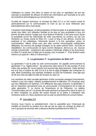 l’utilisateur au centre, d’en faire un acteur et non plus un spectateur tel que par
exemple la possibilité de diffuser lui-même les informations qu’il souhaite et ce sont
les évolutions technologiques qui ont permis cela.

Au-delà de l’aspect technique, le concept de Web 2.0 à un fort impact social et
particulièrement sur la communication et c’est ce qui va nous intéresser plus
particulièrement dans notre étude.

L’évolution technologique, la démocratisation d’Internet grâce à la généralisation des
accès haut débit, son utilisation facilitée et de plus en plus accessible à tous ont
permis de faire évoluer l’usage que nous faisions d’Internet. C’est sans aucun doute
la possibilité qu’ont les internautes de créer eux-mêmes du contenu qui est une
révolution au niveau social du Web 2.0, « avec le blog et ses dérivés, comme les
podcasts et les vidéoblogs, l'internaute devient à la fois spectateur, acteur et
commentateur. Même chose avec des sites comme l'encyclopédie collaborative
Wikipédia, les services de partage d'images ou de vidéo comme Flickr, YouTube et
DailyMotion, les communautés en ligne comme MySpace, Del.icio.us, etc. Aucune
activité commerciale : simplement des espaces d'échange d'idées et de documents.
Le Web 2.0 serait donc le Web par le peuple, pour le peuple »2 . Paul Graham parle
même à ce sujet de « Web 2.0 democracy »3.

                           2. La génération Y : la génération de Web 2.04

La génération Y est le pilier du web communautaire. On appelle communément la
génération Y ou "digital native", les personnes nées entre la fin des années 70 et le
milieu des années 90. Leurs parents sont souvent des baby boomers. Cette dernière
est à la fois à l'origine du web 2.0 et à la fois la cible privilégiée des entreprise du
web. Mark Zuckerberg, par exemple, fondateur et CEO de Facebook, n'est âgé que
de 26 ans mais est déjà à la tête de l'empire du web 2.0.

Les membres de cette nouvelle génération d'ultra connectés partagent énormément,
mettent à jour leur statut, utilisent quotidiennement la télévision 2.0 (Youtube) ainsi
que leur téléphone 2.0 (Iphone). A la différence des papy boomers, la génération Y
est en interaction permanente avec sa communauté. L'omniprésence sur la toile de
cette génération Y, lui donne de l'importance et de l'influence. Le célèbre
"Consommateur est roi" n'a jamais été aussi pertinent qu'aujourd'hui dans le sens où
le client insatisfait n'a jamais été autant écouté et ce grâce à l'utilisation des
nombreux outils 2.0. Nous étudierons par la suite ce phénomène de consom'acteur.

              B. Les sites 2.0

Comme nous l’avons vu précédemment, c’est la possibilité pour l’internaute de
modifier et d’enrichir le contenu d’un site qui est au cœur du concept du Web 2.0.
Les 5 groupes de services web ci-dessous illustrent parfaitement le Web 2.0.



2
  Article du figaro.fr par D.S, Qu'est-ce que le Web 2.0 ? , 15/10/2007, http://www.lefigaro.fr/hightech/2006/05/10/01007-
20060510ARTWWW90358-qu_est_ce_que_le_web_.php
3
  Article de Paul Graham, Web 2.0, 11/2005, http://www.paulgraham.com/web20.html
4
  Generation Y : Google generation, UCL, 01/2008, http://www.webaholics.info/2010/01/generation-y-google-generation.html



                                                             7
 