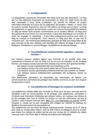 1. La blogosphère

La blogosphère représente l’ensemble des blogs ainsi que ses rédacteurs. Le blog
est l’un des éléments importants de l’avènement du Web 2.0. Cette forme de site
web accessible à tous, facile d’utilisation, qui permet de diffuser sa propre
information librement et à tous par la publication de simples « billets » a connu tout
de suite le succès. Aujourd’hui, plus de 100 millions de blogs sont en ligne ! Le blog
est également un espace de discussion ouvert car il donne la possibilité aux lecteurs
du blog de laisser leurs propres commentaires sur le contenu diffusé. Un blog peut
être personnel sous forme d’un journal intime, il peut être thématique sur la mode, le
sport, les voyages, le marketing,… il peut être professionnel comme peut l’être un
blog de marque ou d’entreprise,…Pour résumé, un blog peut être un peu tout et
n’importe quoi. De nombreuses plateformes gratuites de blog sont disponibles et les
plus connues et les plus utilisées sont Skyblog (29 millions de blogs à sont actifs),
MySpace, Wordpress ou encore Blogger, la plateforme de blog de Google.


                             2. Les plateformes communément appelées « réseaux
                                sociaux »

Les réseaux sociaux existent depuis que l’homme vit en société mais avec
l’avènement d’Internet et l’ère du Web 2.0, ils ont pris de l’ampleur et de multiples
formes. Les réseaux sociaux peuvent être classés sous forme de 4 grandes familles :
    - les réseaux sociaux généralistes tels que Facebook ou Hi5
    - Les réseaux sociaux de niche grand public tels qu’Ykone ou ModePass
    - Les réseaux sociaux généralistes professionnels tels que LinkedIn ou Viadeo
    - Les réseaux sociaux professionnels spécialisés tels qu’Agency Scoop ou
       Rezotour
Ces plateformes permettent de rassembler des internautes, de fédérer une
communauté leur permettant de partager des intérêts communs au sein d’un espace
de discussion unique.

                             3. Les plateformes d’échanges de contenus multimédia

Les plateformes médias telles que Youtube ou Flickr pour les plus connues sont de
véritables outils de communication et de partage. Ces plateformes, permettent à
n’importe quel internaute d’héberger ses propres vidéos, sa musique, ses photos et
de les partager avec tout le monde. Là encore ce sont les internautes qui font le
contenu. Jean-François Gervais dans Web 2.0 - Les internautes au pouvoir (2007),
Chapitre 2, insiste sur la part croissante des images sur Internet et explique en
détails le fonctionnement de ces plateforme.
Ces plateformes ont une force de frappe impressionnante. Youtube est le 3e site le
plus visité au monde selon Alexa5, plus de 200 millions d’utilisateurs dans le monde,
pas moins d’un milliard de vidéos servies par jour et plus de 12 milliards de vidéos
vues par mois ! Sur Flickr déjà 4 milliards de photos sont hébergées.




5
    http://www.alexa.com/topsites



                                                 8
 
