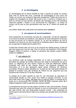 4. Le microblogging

Le microblogging est un dérivé simplifié du blog. Il permet de publier du contenu
texte mais en format très court. L’exemple de microblogging le plus connu est
Twitter, qui connait une croissance fulgurante actuellement. Twitter est avant tout un
système de messagerie en temps réel ouvert à tous. Il permet à n’importe qui, à
partir du moment où il est membre, de diffuser des messages courts (140 caractères
maximum) appelés « Tweets » à sa communauté de « followers ». La masse de
contenu est de plus en plus grandissante avec plus de 27 millions de tweets par
jour !

Les chiffres utilisés dans cette partie sont présents dans l’annexe 2.

                          5. Les espaces de recommandations

Avec l’avènement du e-commerce, les sites dit « comparatif » ont fait leur apparition
et ont donné la parole aux acheteurs. Ces espaces de recommandations ont de plus
en plus de pouvoir sur la décision d’achat. Ici, ce sont les acheteurs qui font la
réputation du produit et non plus seulement le marketing produit. Nous reviendrons
sur ce sujet plus en détails dans la partie II.B.3.

Il existe bien d’autres sites 2.0 et en ce qui concerne les médias sociaux, la liste est
bien trop longue pour tous les citer. Pour en donner une illustration, Fred Cavazza,
bloggeur influent et reconnu, a réalisé un panorama des réseaux sociaux (2009),
présent en annexe 3.

              C. Les valeurs 2.0

Les nombreux outils de partage disponibles sur le web et accessibles à tous,
permettent de partager de manière beaucoup plus aisée et instantanée que par le
passé. Le téléphone est ainsi devenu ringard au profit des téléphones mobiles
connectés haut débit et des réseaux sociaux. Les blogueurs partagent de
l'information et à ce titre dépassent même parfois l'influence de nombreux
journalistes. Plusieurs vidéos uploadées sur Youtube par des internautes lambda ont
explosé le compteur avec des centaines de millions de vue, largement plus que
l'audience des chaines de TV les plus influentes.

Le partage est la valeur centrale du web 2.0. Les internautes se regroupent en
communauté virtuelle ou Tribu, autour d'un intérêt ou passion commune, ce que
décrit Seth Godin dans Tribes : We Need You to Lead Us (2008). Le partage est au
centre de la communauté, Eric Lamidieu, ancien de l'ESC Toulouse promo 98 à
d'ailleurs largement traité le sujet dans son mémoire (2008)6 .

La transparence est aussi une des valeurs centrale du web communautaire. Chaque
internaute peut ainsi d'un simple clic déposer un avis ou commentaire sur la plupart
des sites internet. Ses avis d'internautes trustrank number 1 des entreprises de
service type e-commerce feront l'objet d’une analyse plus poussée dans la prochaine
partie.
6
  Eric Lamidieu, La puissance du web communautaire,2008, http://www.webaholics.info/2009/11/la-puissance-du-web-
communautaire-eric.html



                                                           9
 