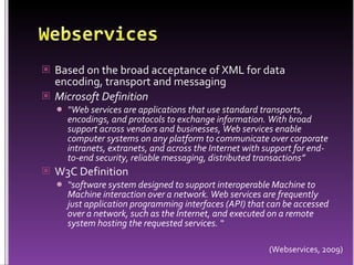 WebservicesBased on the broad acceptance of XML for data encoding, transport and messagingMicrosoft Definition“Web services are applications that use standard transports, encodings, and protocols to exchange information. With broad support across vendors and businesses, Web services enable computer systems on any platform to communicate over corporate intranets, extranets, and across the Internet with support for end-to-end security, reliable messaging, distributed transactions”W3C Definition“software system designed to support interoperable Machine to Machine interaction over a network. Web services are frequently just application programming interfaces (API) that can be accessed over a network, such as the Internet, and executed on a remote system hosting the requested services. “(Webservices, 2009)