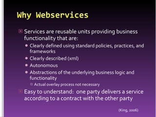 Why WebservicesServices are reusable units providing business functionality that are:Clearly defined using standard policies, practices, and frameworksClearly described (xml)AutonomousAbstractions of the underlying business logic and functionalityActual overlay process not necessaryEasy to understand:  one party delivers a service according to a contract with the other party(King, 2006)