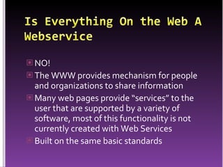 Is Everything On the Web A WebserviceNO!The WWW provides mechanism for people and organizations to share information Many web pages provide “services” to the user that are supported by a variety of software, most of this functionality is not currently created with Web ServicesBuilt on the same basic standards 