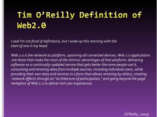 Tim O’Reilly Definition of Web2.0 I said I'm not fond of definitions, but I woke up this morning with the start of one in my head:  Web 2.0 is the network as platform, spanning all connected devices; Web 2.0 applications are those that make the most of the intrinsic advantages of that platform: delivering software as a continually-updated service that gets better the more people use it, consuming and remixing data from multiple sources, including individual users, while providing their own data and services in a form that allows remixing by others, creating network effects through an "architecture of participation," and going beyond the page metaphor of Web 1.0 to deliver rich user experiences. (O’Reilly, 2005)