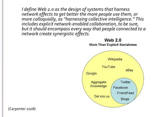 	I define Web 2.0 as the design of systems that harness network effects to get better the more people use them, or more colloquially, as “harnessing collective intelligence.” This includes explicit network-enabled collaboration, to be sure, but it should encompass every way that people connected to a network create synergistic effects.(Carpenter 2008)