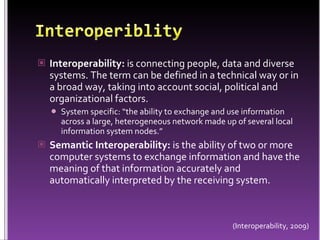 InteroperiblityInteroperability: is connecting people, data and diverse systems. The term can be defined in a technical way or in a broad way, taking into account social, political and organizational factors.System specific: “the ability to exchange and use information across a large, heterogeneous network made up of several local information system nodes.”	Semantic Interoperability: is the ability of two or more computer systems to exchange information and have the meaning of that information accurately and automatically interpreted by the receiving system.(Interoperability, 2009)
